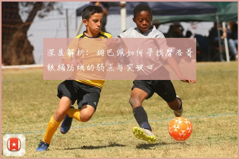 深度解析:姆巴佩如何寻找摩洛哥铁桶防线的弱点与突破口