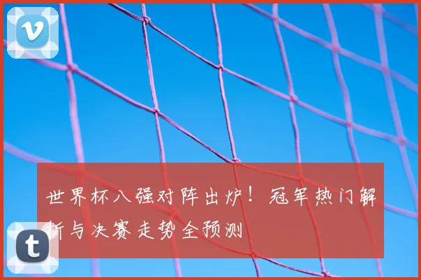 世界杯八强对阵出炉！冠军热门解析与决赛走势全预测