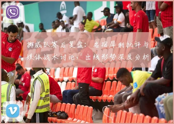 挪威队赛后复盘:名宿犀利批评与媒体战术讨论,出线形势深度分析
