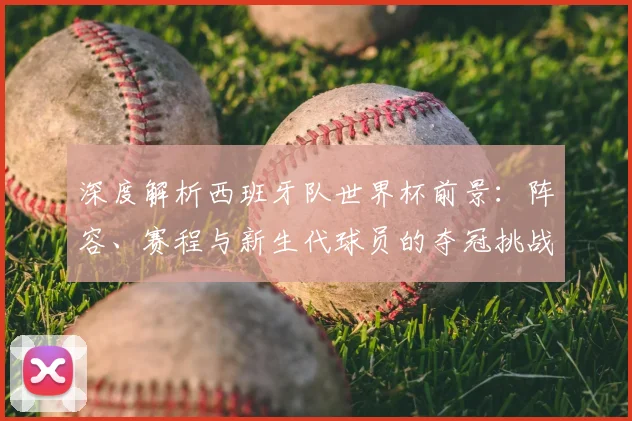 深度解析西班牙队世界杯前景：阵容、赛程与新生代球员的夺冠挑战