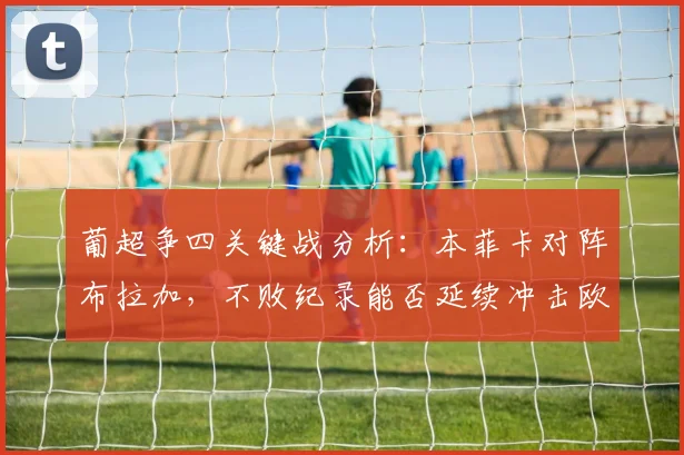 葡超争四关键战分析：本菲卡对阵布拉加，不败纪录能否延续冲击欧冠？