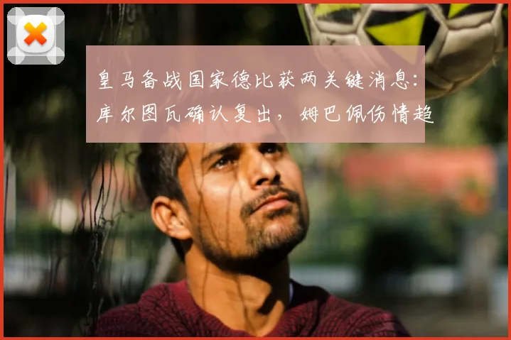 皇马备战国家德比获两关键消息：库尔图瓦确认复出，姆巴佩伤情趋稳